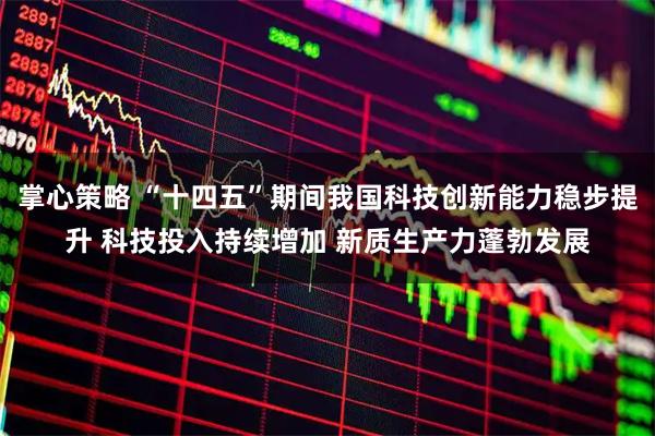 掌心策略 “十四五”期間我國科技創新能力穩步提升 科技投入持續增加 新質生產力蓬勃發展