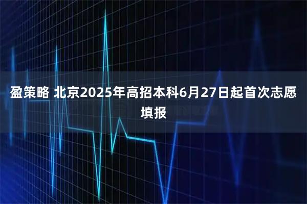 盈策略 北京2025年高招本科6月27日起首次志愿填報