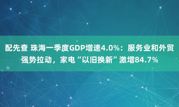 配先查 珠海一季度GDP增速4.0%：服務業和外貿強勢拉動，家電“以舊換新”激增84.7%