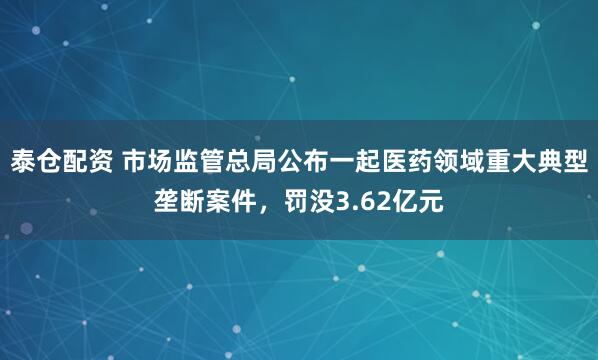 泰倉配資 市場監管總局公布一起醫藥領域重大典型壟斷案件，罰沒3.62億元