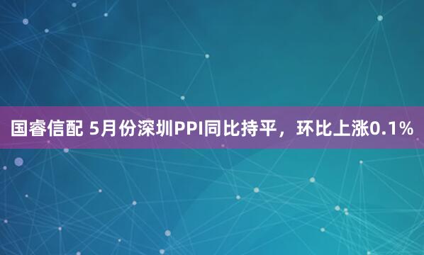 國睿信配 5月份深圳PPI同比持平，環比上漲0.1%