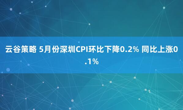 云谷策略 5月份深圳CPI環比下降0.2% 同比上漲0.1%