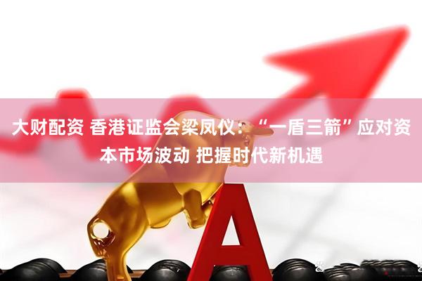 大財配資 香港證監會梁鳳儀：“一盾三箭”應對資本市場波動 把握時代新機遇