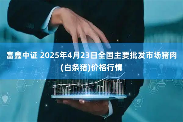 富鑫中證 2025年4月23日全國主要批發市場豬肉(白條豬)價格行情