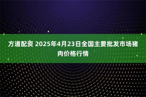 方道配資 2025年4月23日全國主要批發市場豬肉價格行情