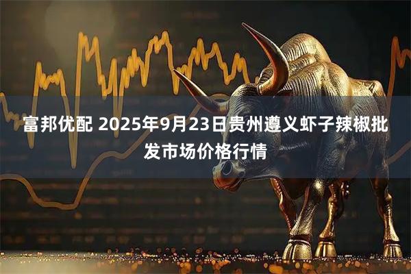 富邦優配 2025年9月23日貴州遵義蝦子辣椒批發市場價格行情